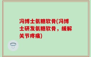 冯博士氨糖软骨(冯博士研发氨糖软骨，缓解关节疼痛)