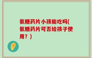 氨糖药片小孩能吃吗(氨糖药片可否给孩子使用？)