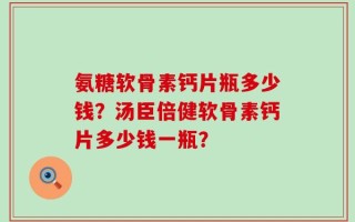 氨糖软骨素钙片瓶多少钱？汤臣倍健软骨素钙片多少钱一瓶？
