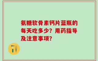 氨糖软骨素钙片蓝瓶的每天吃多少？用药指导及注意事项？