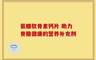 氨糖软骨素钙片 助力骨骼健康的营养补充剂
