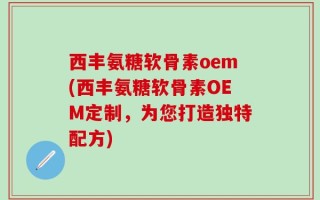 西丰氨糖软骨素oem(西丰氨糖软骨素OEM定制，为您打造独特配方)