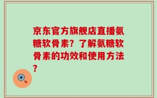 京东官方旗舰店直播氨糖软骨素？了解氨糖软骨素的功效和使用方法？