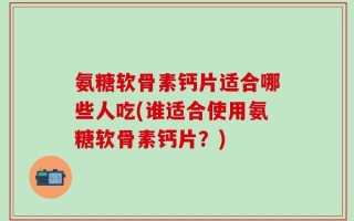 氨糖软骨素钙片适合哪些人吃(谁适合使用氨糖软骨素钙片？)