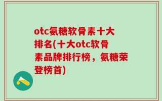 otc氨糖软骨素十大排名(十大otc软骨素品牌排行榜，氨糖荣登榜首)