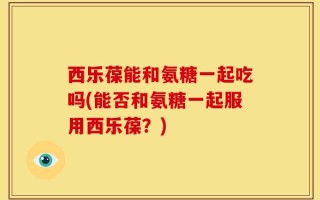 西乐葆能和氨糖一起吃吗(能否和氨糖一起服用西乐葆？)
