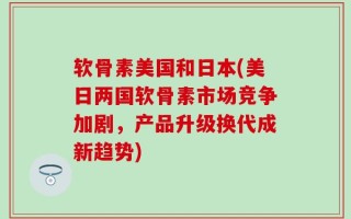 软骨素美国和日本(美日两国软骨素市场竞争加剧，产品升级换代成新趋势)