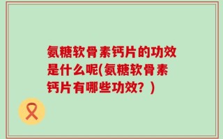 氨糖软骨素钙片的功效是什么呢(氨糖软骨素钙片有哪些功效？)