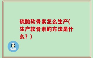 硫酸软骨素怎么生产(生产软骨素的方法是什么？)