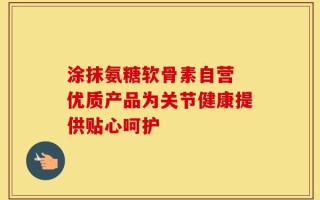涂抹氨糖软骨素自营 优质产品为关节健康提供贴心呵护