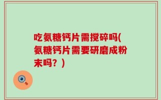 吃氨糖钙片需搅碎吗(氨糖钙片需要研磨成粉末吗？)