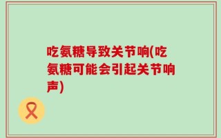 吃氨糖导致关节响(吃氨糖可能会引起关节响声)