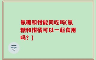 氨糖和柑能同吃吗(氨糖和柑橘可以一起食用吗？)