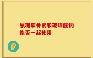 氨糖软骨素和玻璃酸钠能否一起使用