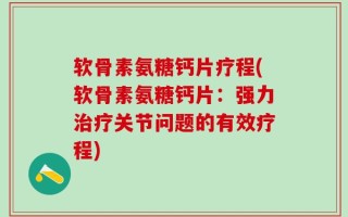 软骨素氨糖钙片疗程(软骨素氨糖钙片：强力治疗关节问题的有效疗程)