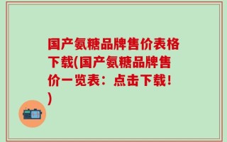 国产氨糖品牌售价表格下载(国产氨糖品牌售价一览表：点击下载！)
