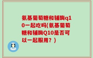 氨基葡萄糖和辅酶q10一起吃吗(氨基葡萄糖和辅酶Q10是否可以一起服用？)