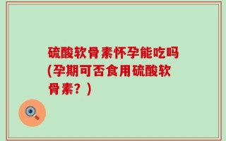 硫酸软骨素怀孕能吃吗(孕期可否食用硫酸软骨素？)