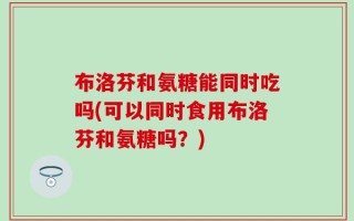 布洛芬和氨糖能同时吃吗(可以同时食用布洛芬和氨糖吗？)