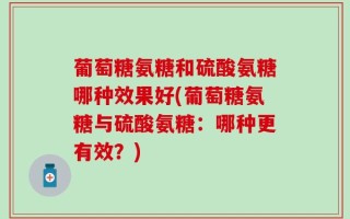 葡萄糖氨糖和硫酸氨糖哪种效果好(葡萄糖氨糖与硫酸氨糖：哪种更有效？)