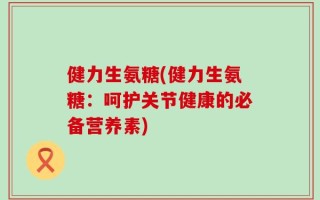 健力生氨糖(健力生氨糖：呵护关节健康的必备营养素)