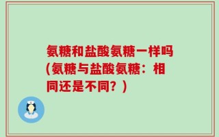 氨糖和盐酸氨糖一样吗(氨糖与盐酸氨糖：相同还是不同？)