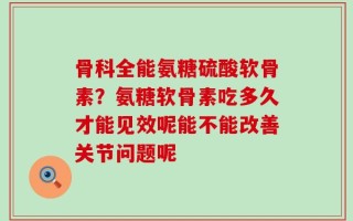 骨科全能氨糖硫酸软骨素？氨糖软骨素吃多久才能见效呢能不能改善关节问题呢