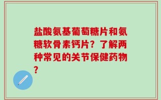 盐酸氨基葡萄糖片和氨糖软骨素钙片？了解两种常见的关节保健药物？