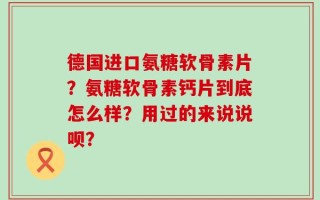 德国进口氨糖软骨素片？氨糖软骨素钙片到底怎么样？用过的来说说呗？