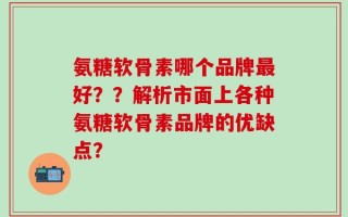 氨糖软骨素哪个品牌最好？？解析市面上各种氨糖软骨素品牌的优缺点？