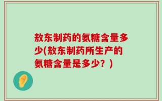 敖东制药的氨糖含量多少(敖东制药所生产的氨糖含量是多少？)