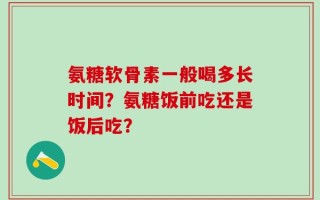氨糖软骨素一般喝多长时间？氨糖饭前吃还是饭后吃？
