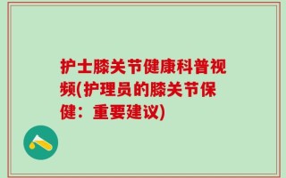护士膝关节健康科普视频(护理员的膝关节保健：重要建议)