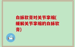 白脉软膏对关节挛缩(缓解关节挛缩的白脉软膏)
