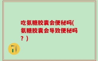 吃氨糖胶囊会便秘吗(氨糖胶囊会导致便秘吗？)