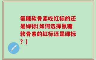 氨糖软骨素吃红标的还是绿标(如何选择氨糖软骨素的红标还是绿标？)