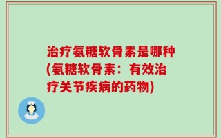 治疗氨糖软骨素是哪种(氨糖软骨素：有效治疗关节疾病的药物)