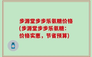 步源堂步步乐氨糖价格(步源堂步步乐氨糖：价格实惠，节省预算)