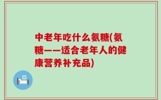中老年吃什么氨糖(氨糖——适合老年人的健康营养补充品)