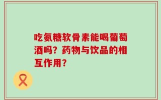 吃氨糖软骨素能喝葡萄酒吗？药物与饮品的相互作用？