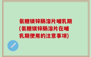 氨糖镁锌肠溶片哺乳期(氨糖镁锌肠溶片在哺乳期使用的注意事项)