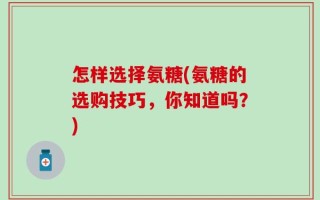 怎样选择氨糖(氨糖的选购技巧，你知道吗？)