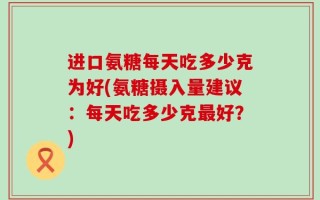 进口氨糖每天吃多少克为好(氨糖摄入量建议：每天吃多少克最好？)