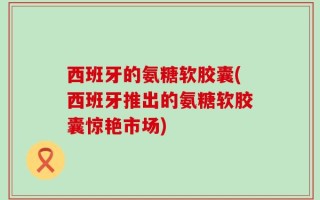 西班牙的氨糖软胶囊(西班牙推出的氨糖软胶囊惊艳市场)