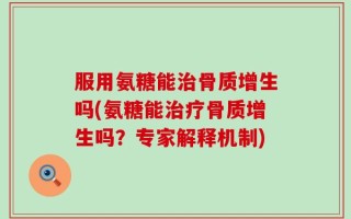 服用氨糖能治骨质增生吗(氨糖能治疗骨质增生吗？专家解释机制)