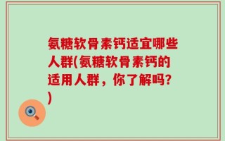 氨糖软骨素钙适宜哪些人群(氨糖软骨素钙的适用人群，你了解吗？)