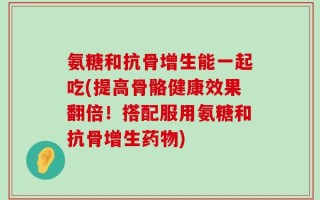 氨糖和抗骨增生能一起吃(提高骨骼健康效果翻倍！搭配服用氨糖和抗骨增生药物)