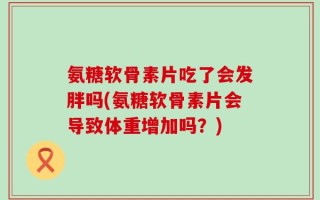 氨糖软骨素片吃了会发胖吗(氨糖软骨素片会导致体重增加吗？)