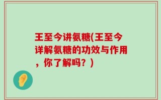 王至今讲氨糖(王至今详解氨糖的功效与作用，你了解吗？)