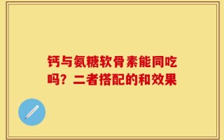 钙与氨糖软骨素能同吃吗？二者搭配的和效果